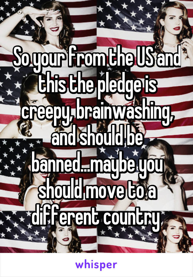 So your from the US and this the pledge is creepy, brainwashing, and should be banned...maybe you should move to a different country 