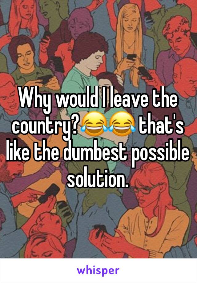 Why would I leave the country?😂😂 that's like the dumbest possible solution. 