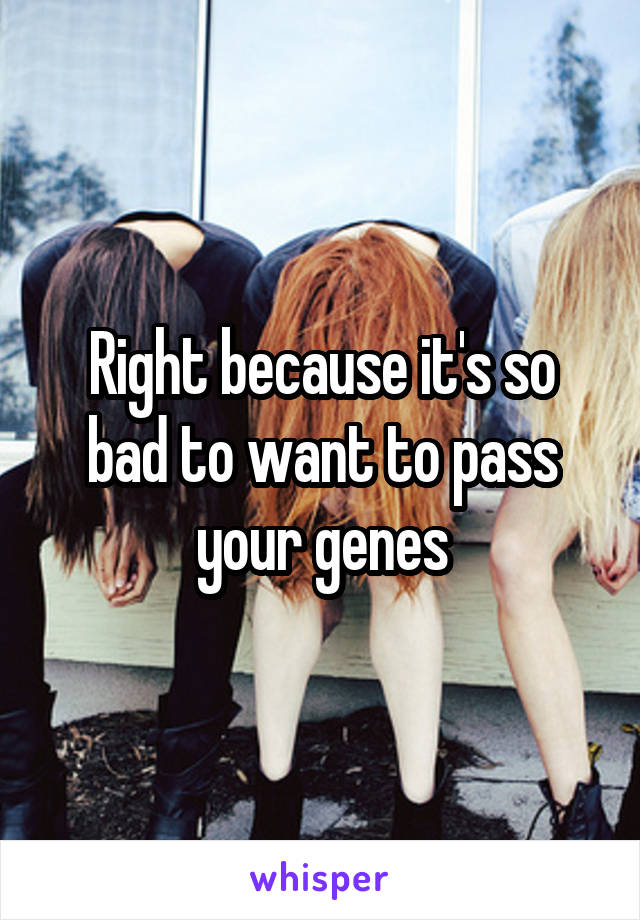 Right because it's so bad to want to pass your genes