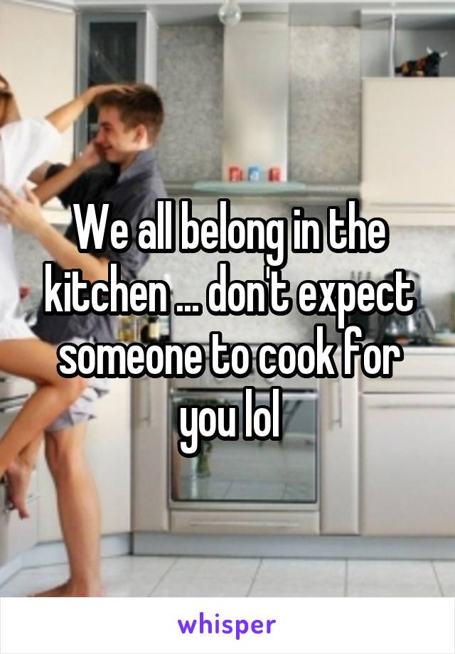 We all belong in the kitchen ... don't expect someone to cook for you lol