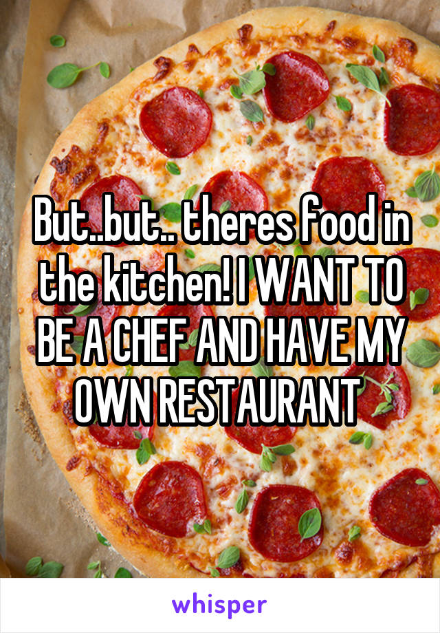 But..but.. theres food in the kitchen! I WANT TO BE A CHEF AND HAVE MY OWN RESTAURANT 