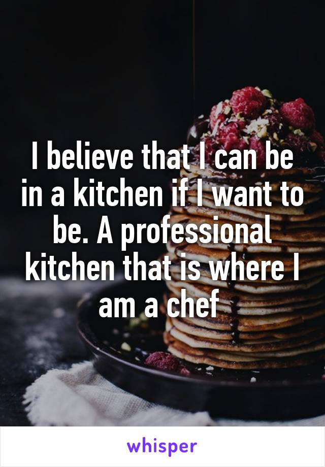 I believe that I can be in a kitchen if I want to be. A professional kitchen that is where I am a chef 