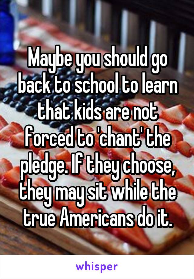 Maybe you should go back to school to learn that kids are not forced to 'chant' the pledge. If they choose, they may sit while the true Americans do it.