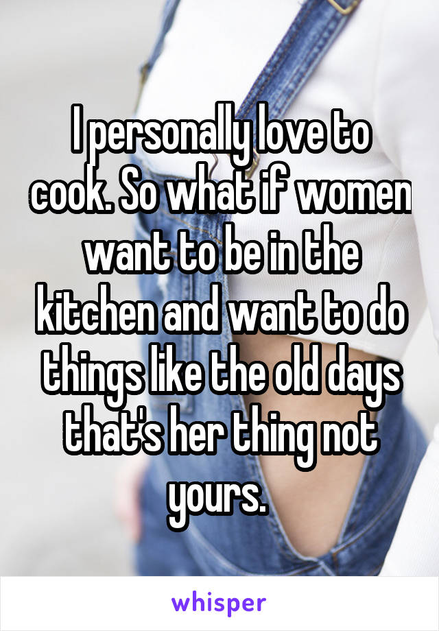 I personally love to cook. So what if women want to be in the kitchen and want to do things like the old days that's her thing not yours. 