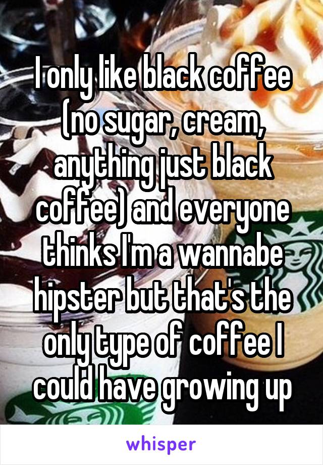 I only like black coffee (no sugar, cream, anything just black coffee) and everyone thinks I'm a wannabe hipster but that's the only type of coffee I could have growing up