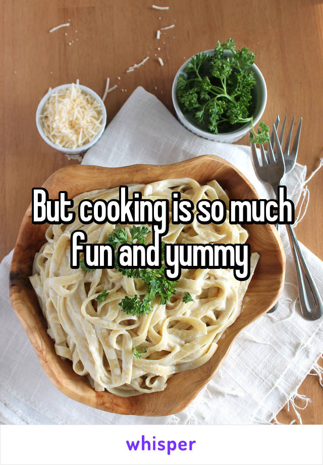 But cooking is so much fun and yummy 