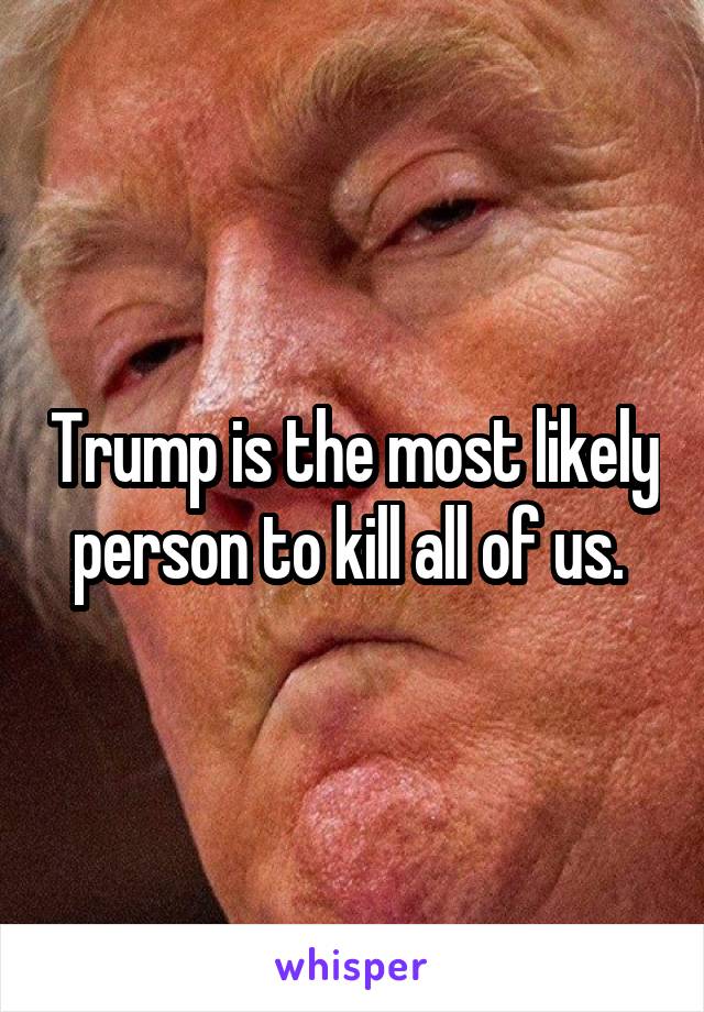 Trump is the most likely person to kill all of us. 