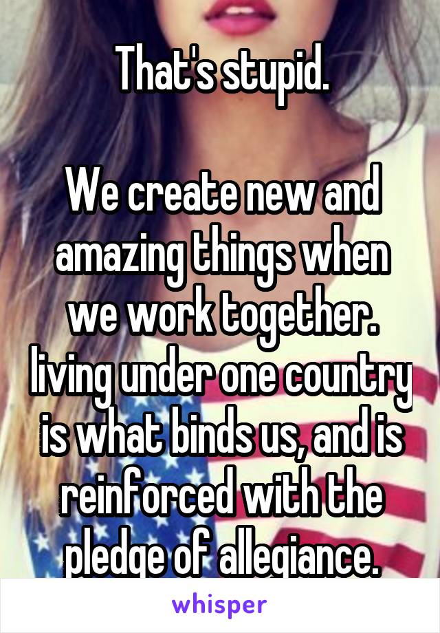 That's stupid.

We create new and amazing things when we work together. living under one country is what binds us, and is reinforced with the pledge of allegiance.