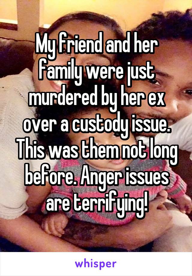 My friend and her family were just murdered by her ex over a custody issue. This was them not long before. Anger issues are terrifying!
