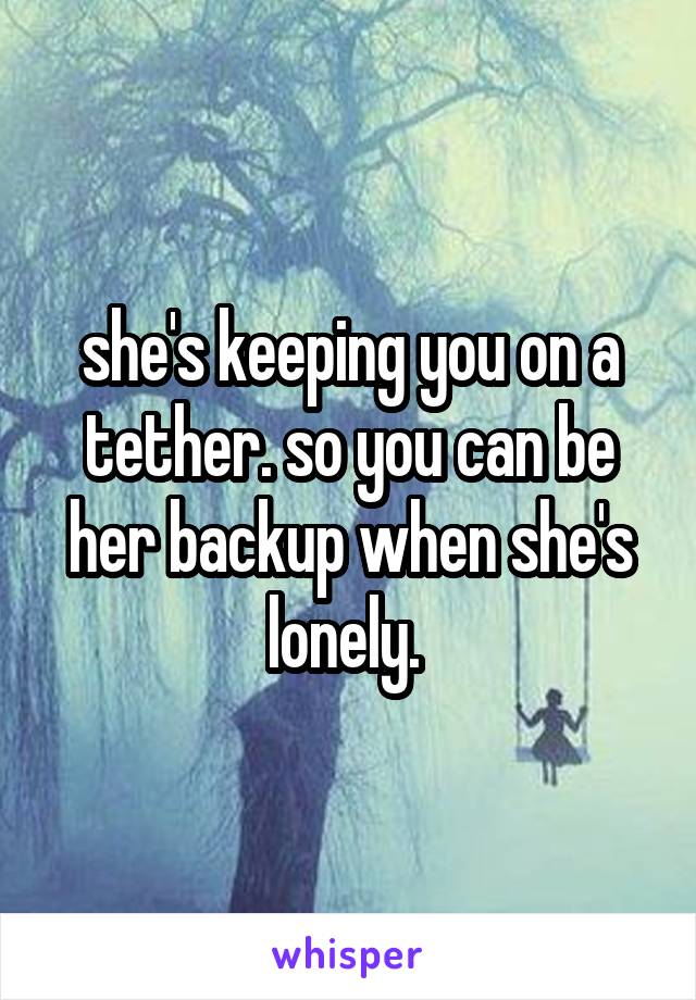 she's keeping you on a tether. so you can be her backup when she's lonely. 