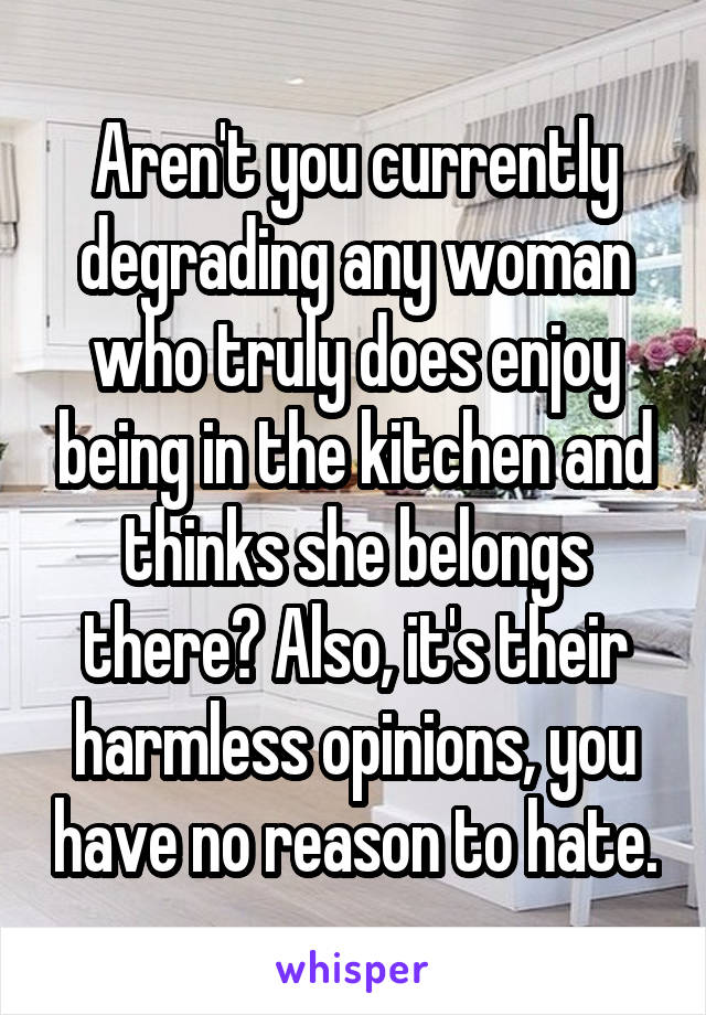 Aren't you currently degrading any woman who truly does enjoy being in the kitchen and thinks she belongs there? Also, it's their harmless opinions, you have no reason to hate.