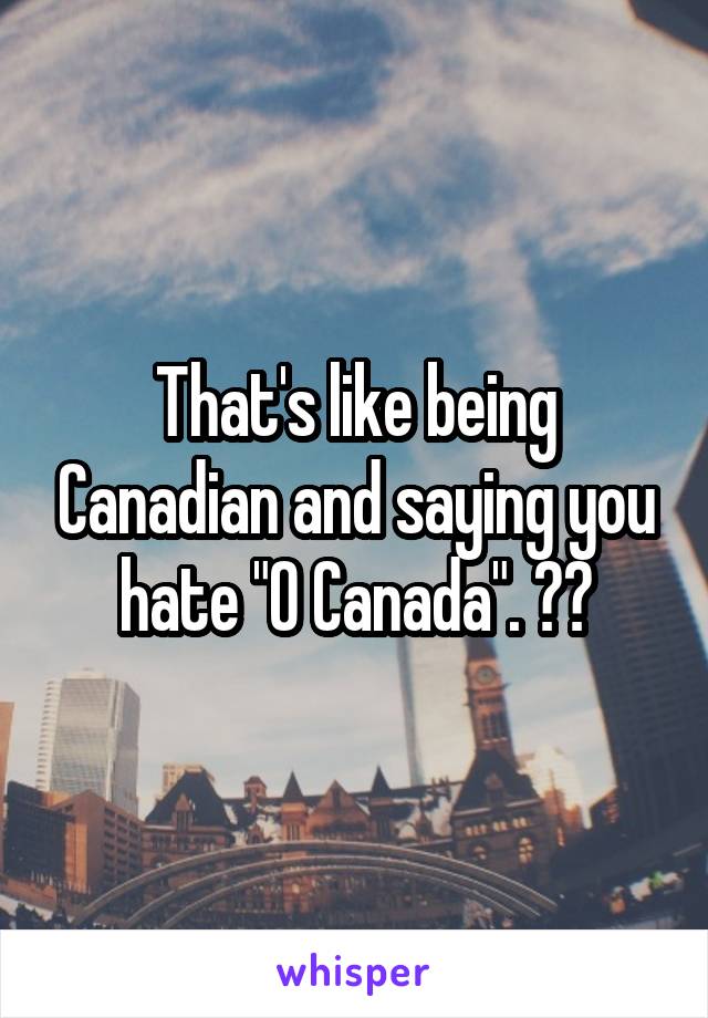 That's like being Canadian and saying you hate "O Canada". 🇨🇦