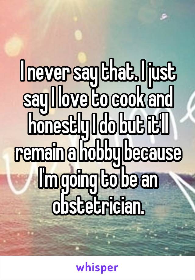 I never say that. I just say I love to cook and honestly I do but it'll remain a hobby because I'm going to be an obstetrician.