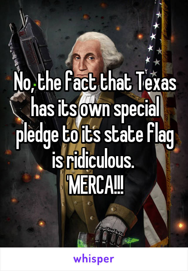 No, the fact that Texas has its own special pledge to its state flag is ridiculous. 
'MERCA!!!