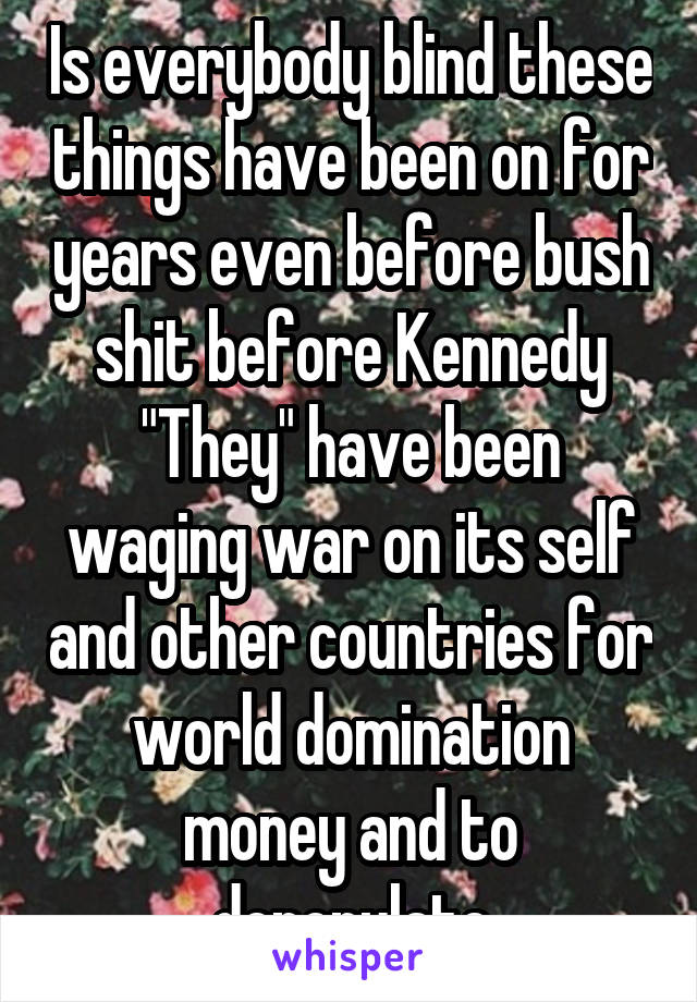 Is everybody blind these things have been on for years even before bush shit before Kennedy "They" have been waging war on its self and other countries for world domination money and to depopulate