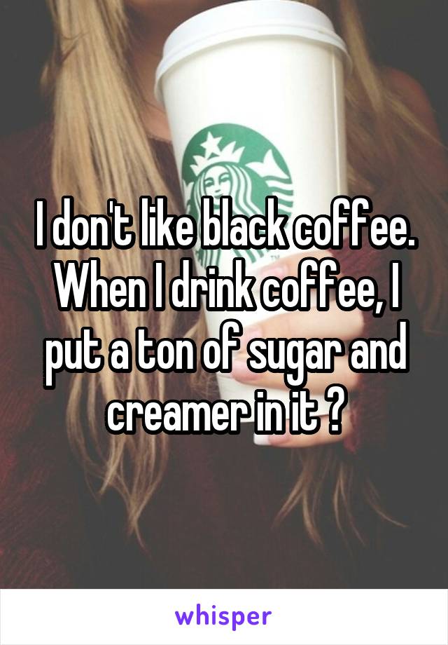 I don't like black coffee. When I drink coffee, I put a ton of sugar and creamer in it 😂