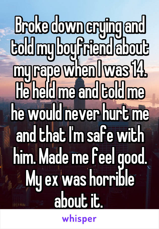 Broke down crying and told my boyfriend about my rape when I was 14. He held me and told me he would never hurt me and that I'm safe with him. Made me feel good. My ex was horrible about it. 