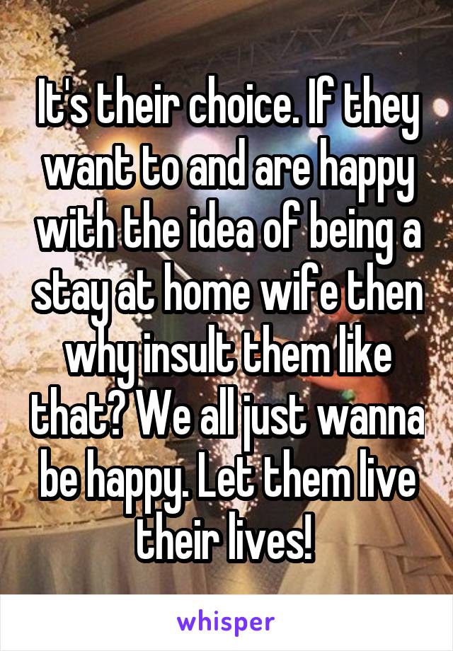 It's their choice. If they want to and are happy with the idea of being a stay at home wife then why insult them like that? We all just wanna be happy. Let them live their lives! 