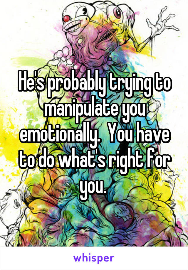 He's probably trying to manipulate you emotionally.  You have to do what's right for you. 