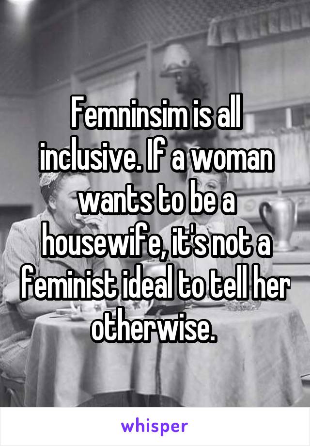 Femninsim is all inclusive. If a woman wants to be a housewife, it's not a feminist ideal to tell her otherwise. 