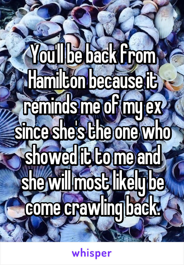 You'll be back from Hamilton because it reminds me of my ex since she's the one who showed it to me and she will most likely be come crawling back.