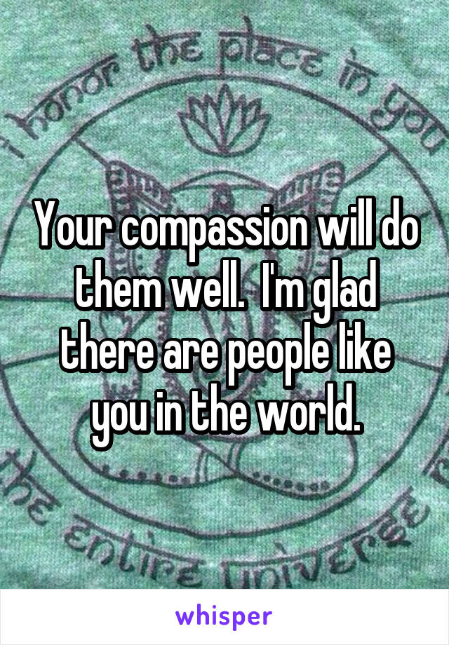 Your compassion will do them well.  I'm glad there are people like you in the world.