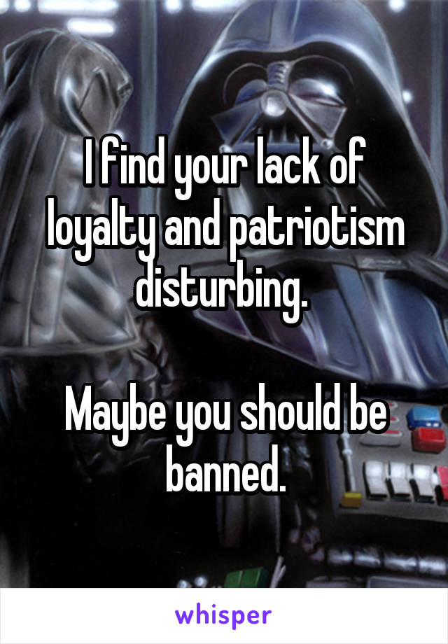 I find your lack of loyalty and patriotism disturbing. 

Maybe you should be banned.