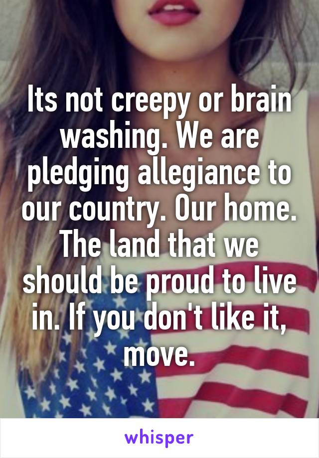 Its not creepy or brain washing. We are pledging allegiance to our country. Our home. The land that we should be proud to live in. If you don't like it, move.