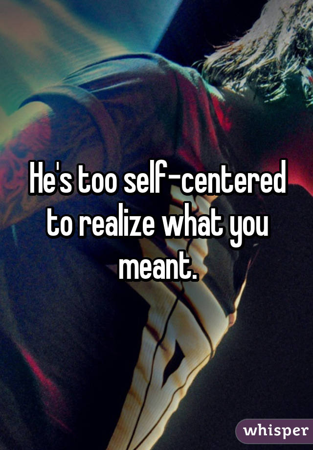 He's too self-centered to realize what you meant.