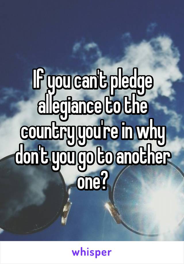 If you can't pledge allegiance to the country you're in why don't you go to another one?