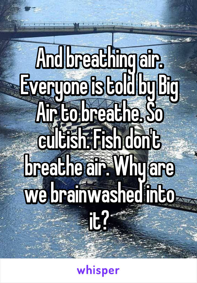 And breathing air. Everyone is told by Big Air to breathe. So cultish. Fish don't breathe air. Why are we brainwashed into it?