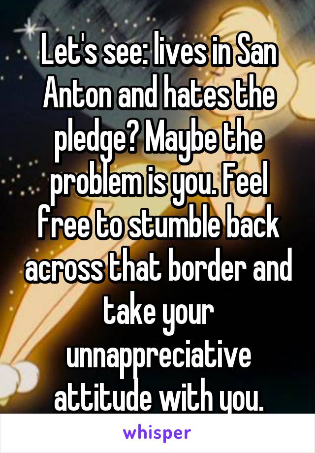 Let's see: lives in San Anton and hates the pledge? Maybe the problem is you. Feel free to stumble back across that border and take your unnappreciative attitude with you.