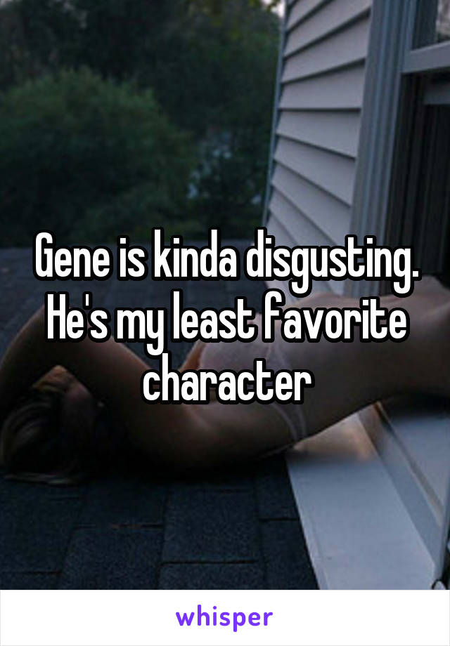 Gene is kinda disgusting. He's my least favorite character