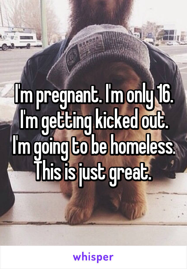 I'm pregnant. I'm only 16. I'm getting kicked out. I'm going to be homeless. This is just great. 