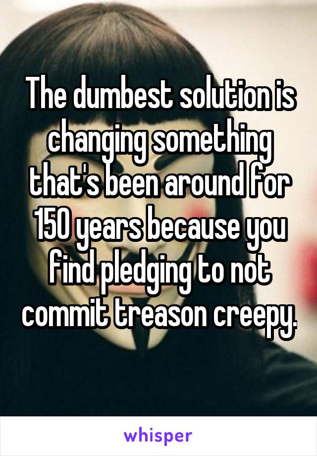 The dumbest solution is changing something that's been around for 150 years because you find pledging to not commit treason creepy. 