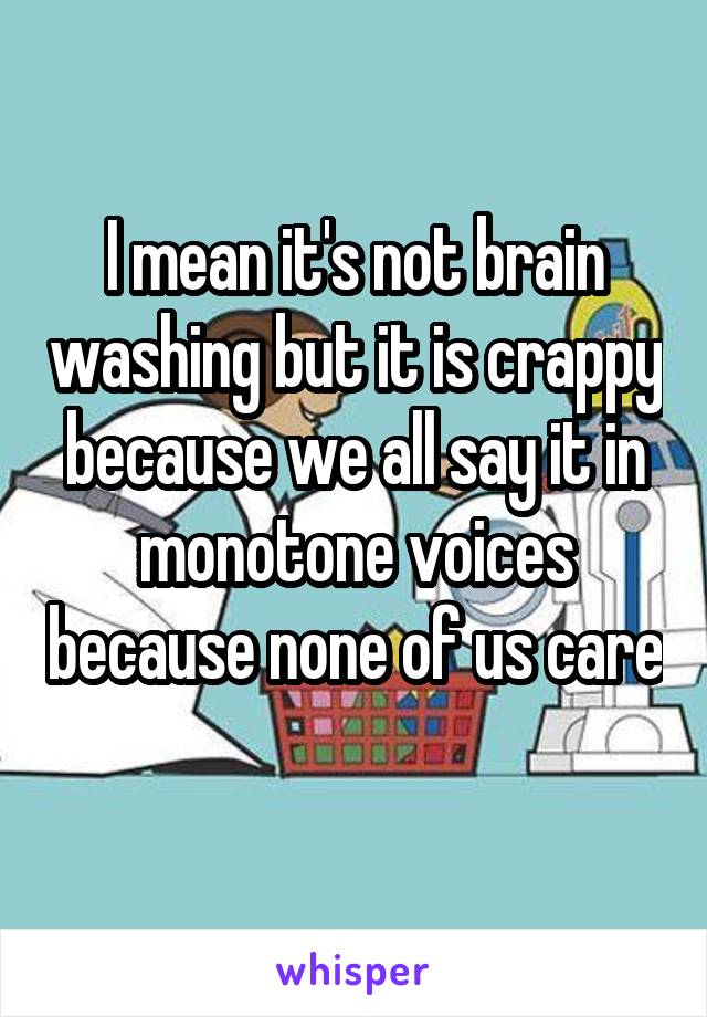 I mean it's not brain washing but it is crappy because we all say it in monotone voices because none of us care 