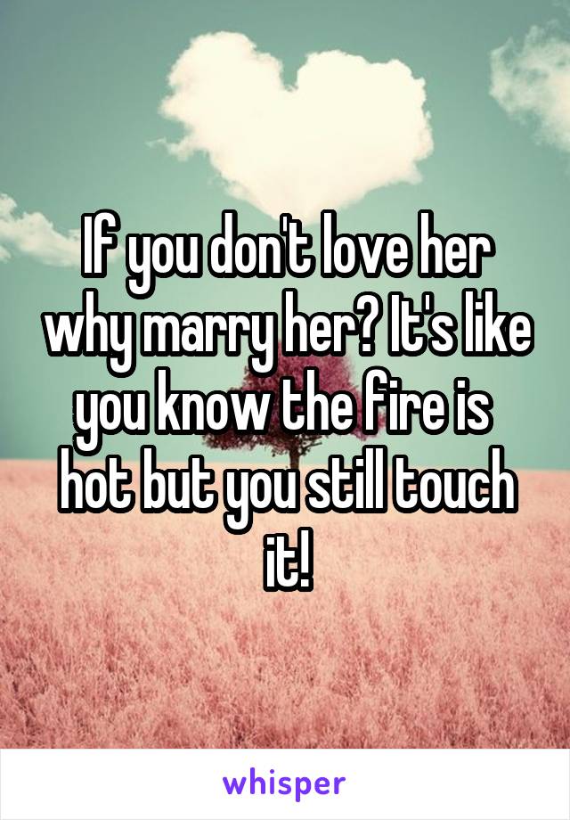 If you don't love her why marry her? It's like you know the fire is  hot but you still touch it!