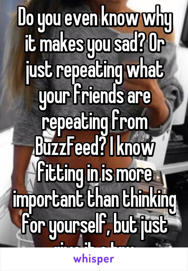 Do you even know why it makes you sad? Or just repeating what your friends are repeating from BuzzFeed? I know fitting in is more important than thinking for yourself, but just give it a try.