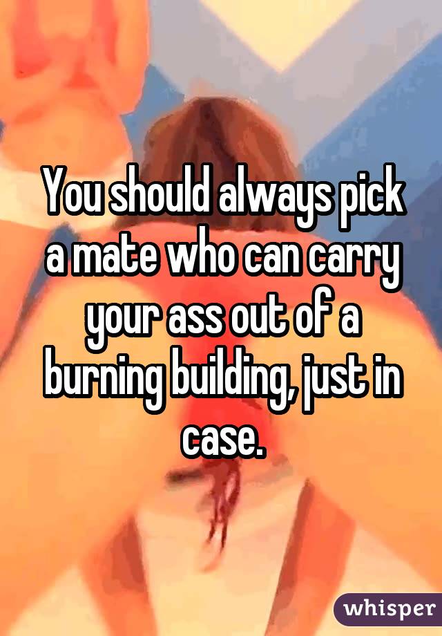 You should always pick a mate who can carry your ass out of a burning building, just in case.