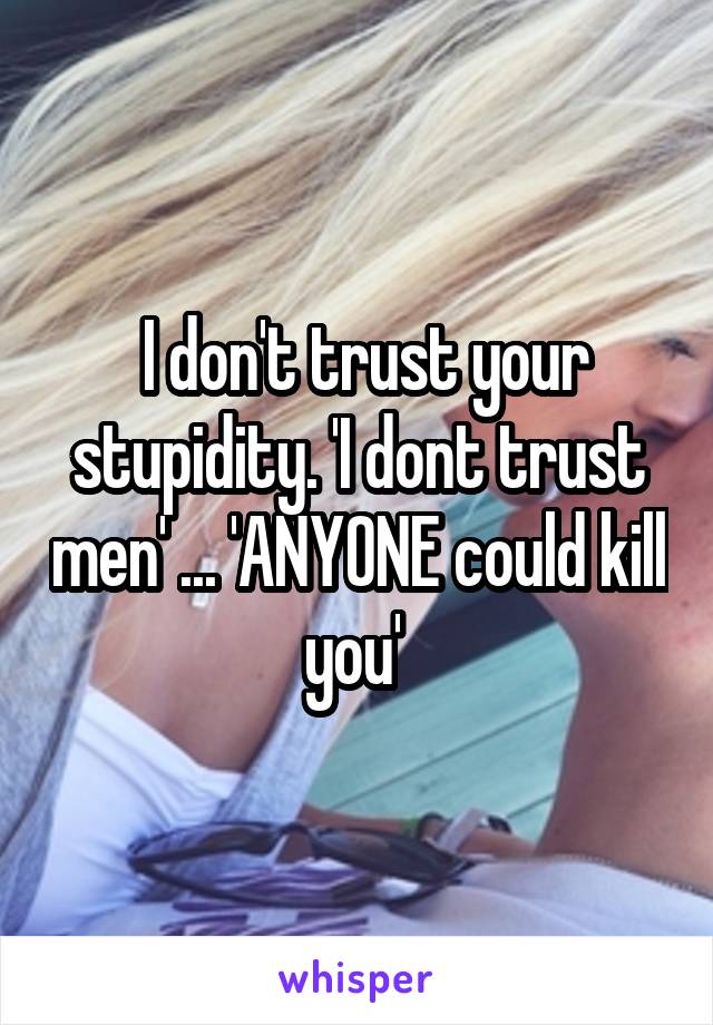  I don't trust your stupidity. 'I dont trust men' ... 'ANYONE could kill you' 