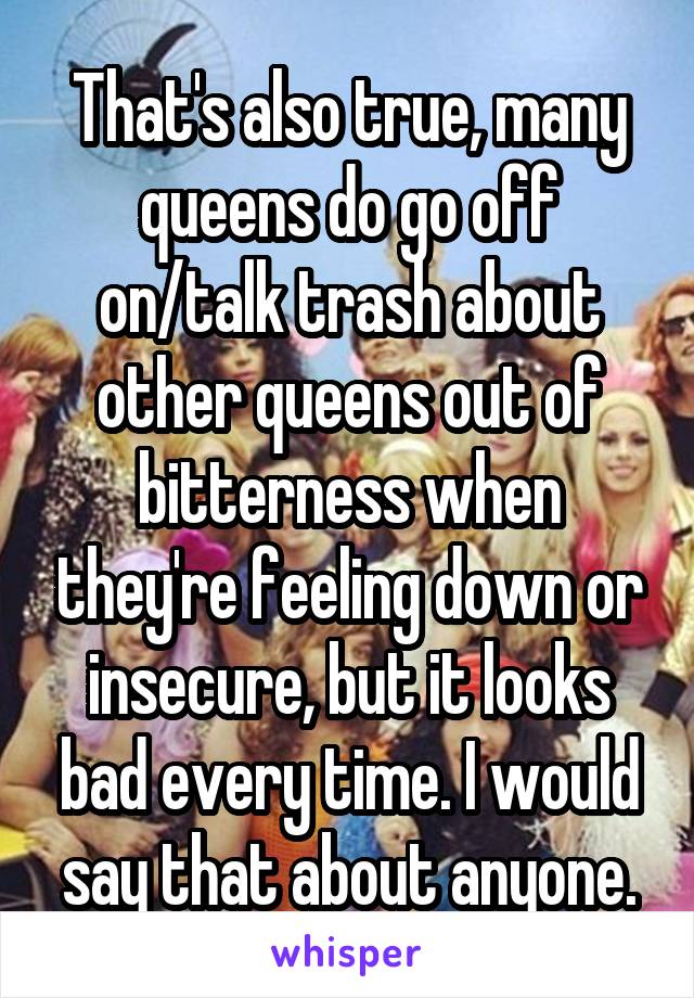 That's also true, many queens do go off on/talk trash about other queens out of bitterness when they're feeling down or insecure, but it looks bad every time. I would say that about anyone.