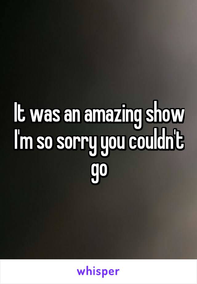 It was an amazing show I'm so sorry you couldn't go