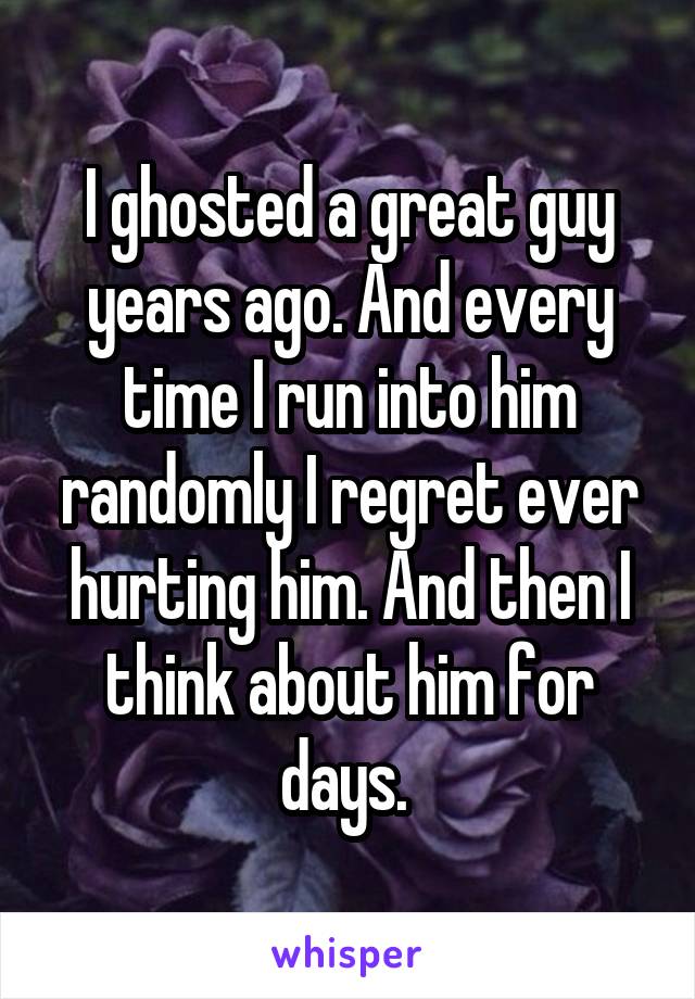 I ghosted a great guy years ago. And every time I run into him randomly I regret ever hurting him. And then I think about him for days. 