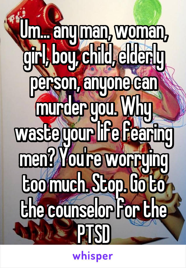 Um... any man, woman, girl, boy, child, elderly person, anyone can murder you. Why waste your life fearing men? You're worrying too much. Stop. Go to the counselor for the PTSD