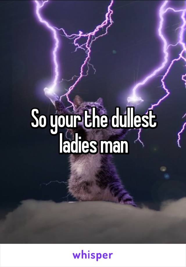 So your the dullest ladies man