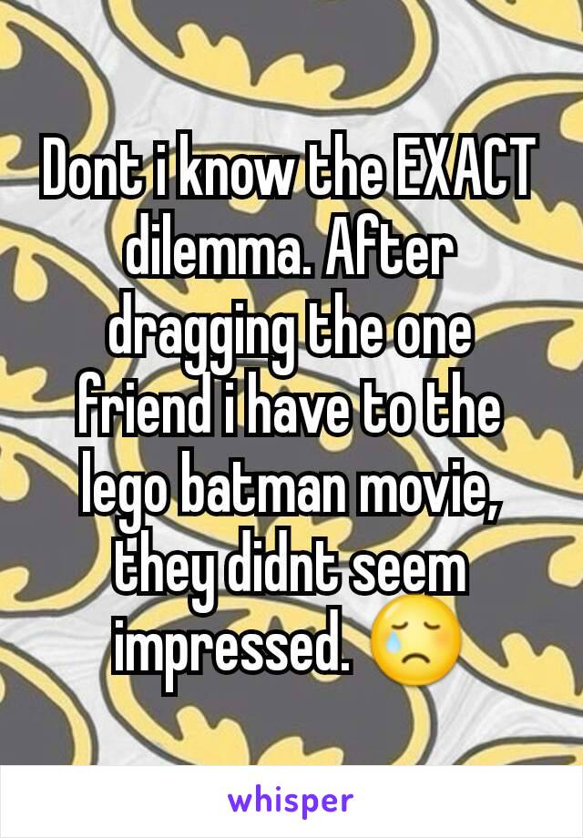 Dont i know the EXACT dilemma. After dragging the one friend i have to the lego batman movie, they didnt seem impressed. 😢