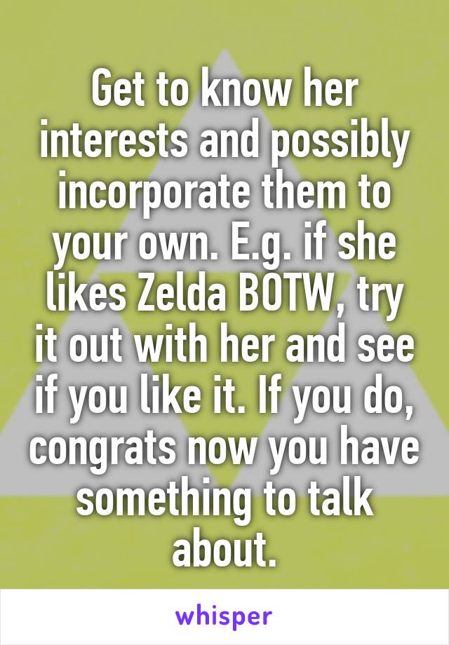 Get to know her interests and possibly incorporate them to your own. E.g. if she likes Zelda BOTW, try it out with her and see if you like it. If you do, congrats now you have something to talk about.