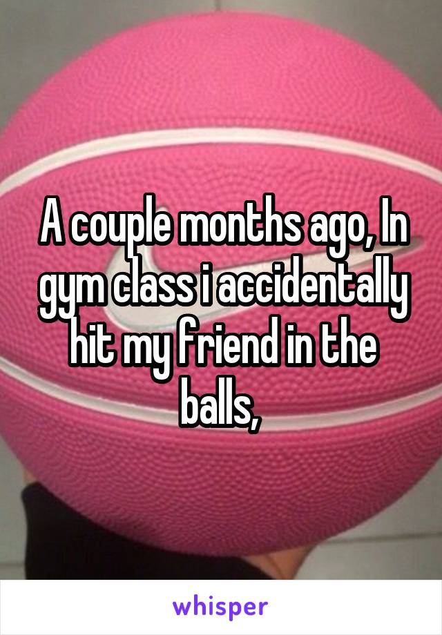 A couple months ago, In gym class i accidentally hit my friend in the balls, 