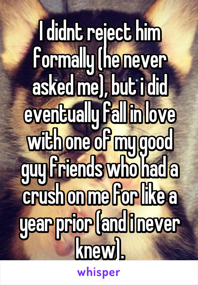 I didnt reject him formally (he never asked me), but i did eventually fall in love with one of my good guy friends who had a crush on me for like a year prior (and i never knew).