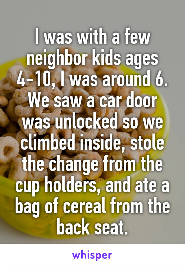 I was with a few neighbor kids ages 4-10, I was around 6. We saw a car door was unlocked so we climbed inside, stole the change from the cup holders, and ate a bag of cereal from the back seat.